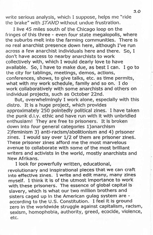 20 write serious analysis, which I suppose, helps me “ride the brake” with STAND without undue frustration. 1 live 45 miles south of the Chicago loop on the fringes of this three - even four state megalopolis, where the suburbs melt Into the farming communities. There is no real anarchist presence down here, although I’ve run across a few anarchist individuals here and there. So, I don’t have access to nearby anarchists to work collectively with, which T would dearly love to have avallable. So, I have to make due, as best I can. 1go to the city for tablings, meetings, demos, actions, conferences, shows, to give talks, etc. as time permits, what with my work schedule, famlly and so on. I do work collaboratively with some anarchists and others on individual projects, such as October 22nd. But, overwhelmingly T work alone, especially with this distro. It is a huge project, which provides approximately 250 pointedly political zines. I have taken the punk d.Ly. ethic and have run with it with unbridied enthusiam! They are free to prisoners. It Is broken down into four general categories 1)anarchism 2)feminism 3) anti-racism/abolitionism and 4) prisoner zines. I would say over 1/2 of them are prisoner zines. These prisoner zines afford me the most marvelous avenue to collaborate with some of the most brilliant writers and activists in the world, mostly anarchists and New Afrikans. I look for powerfully written, educational, revolutionary and inspirational pleces that we can craft into effective zines. I write and edit many, many zines myself. 1 think It is of the utmost Importance to work with these prisoners. The essence of global capital Is slavery, which is what our two million brothers and sisters caged up In the American gulag system are - according to the U.S. Constitution. I feel it is ground zero in the worldwide struggle agalnst capltallsm, racism, sexism, homophobia, authority, greed, ecocide, violence, etc.